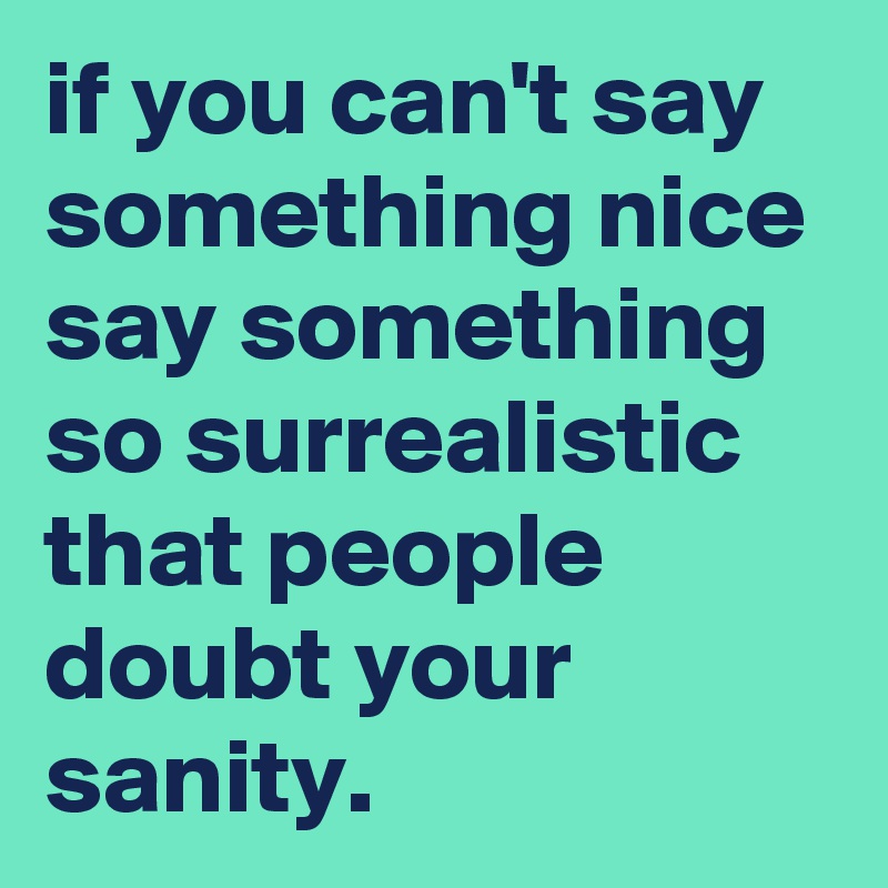if you can't say something nice say something so surrealistic that people doubt your sanity.