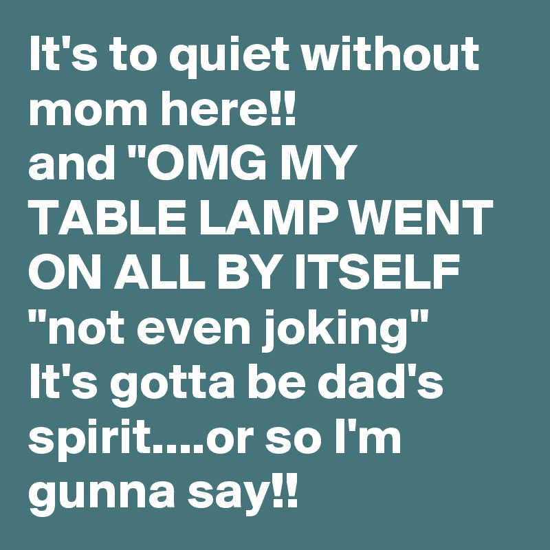 It's to quiet without mom here!!
and "OMG MY TABLE LAMP WENT ON ALL BY ITSELF 
"not even joking"
It's gotta be dad's spirit....or so I'm  gunna say!!