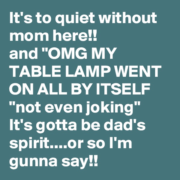 It's to quiet without mom here!!
and "OMG MY TABLE LAMP WENT ON ALL BY ITSELF 
"not even joking"
It's gotta be dad's spirit....or so I'm  gunna say!!