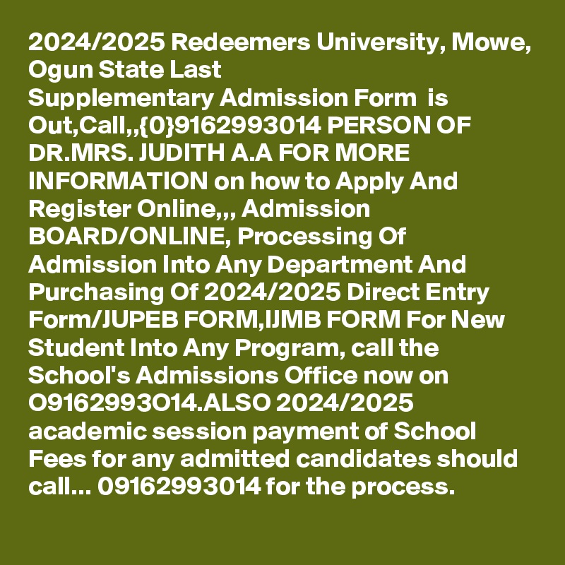 2024/2025 Redeemers University, Mowe, Ogun State Last Supplementary Admission Form  is Out,Call,,{0}9162993014 PERSON OF DR.MRS. JUDITH A.A FOR MORE INFORMATION on how to Apply And Register Online,,, Admission BOARD/ONLINE, Processing Of Admission Into Any Department And Purchasing Of 2024/2025 Direct Entry Form/JUPEB FORM,IJMB FORM For New Student Into Any Program, call the School's Admissions Office now on O9162993O14.ALSO 2024/2025 academic session payment of School Fees for any admitted candidates should call... 09162993014 for the process.