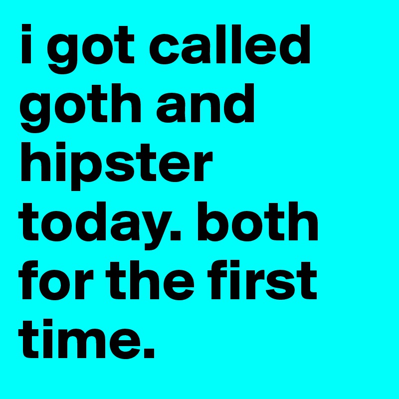 i got called goth and hipster today. both for the first time.