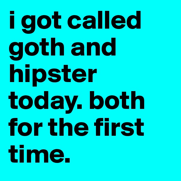 i got called goth and hipster today. both for the first time.