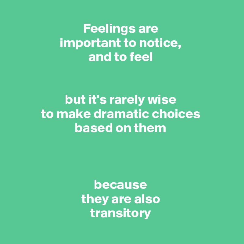 Feelings are
important to notice,
and to feel


but it's rarely wise
to make dramatic choices
based on them



because
they are also
transitory

