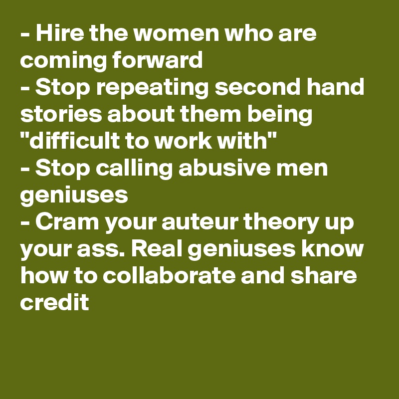 - Hire the women who are coming forward
- Stop repeating second hand stories about them being "difficult to work with"
- Stop calling abusive men geniuses
- Cram your auteur theory up your ass. Real geniuses know how to collaborate and share credit
