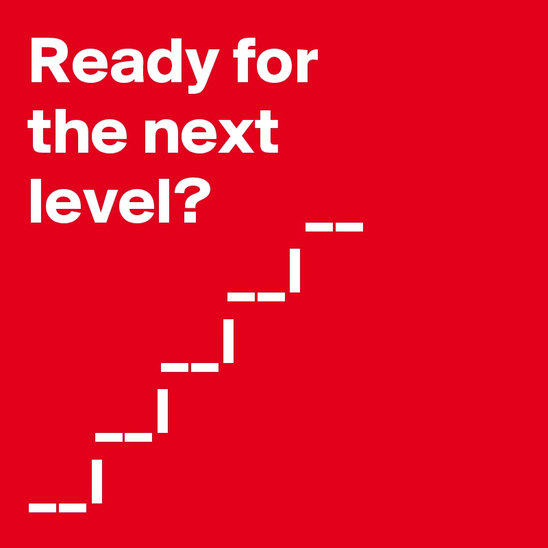Ready for 
the next
level?       __    
               __I  
          __l
     __I
__I