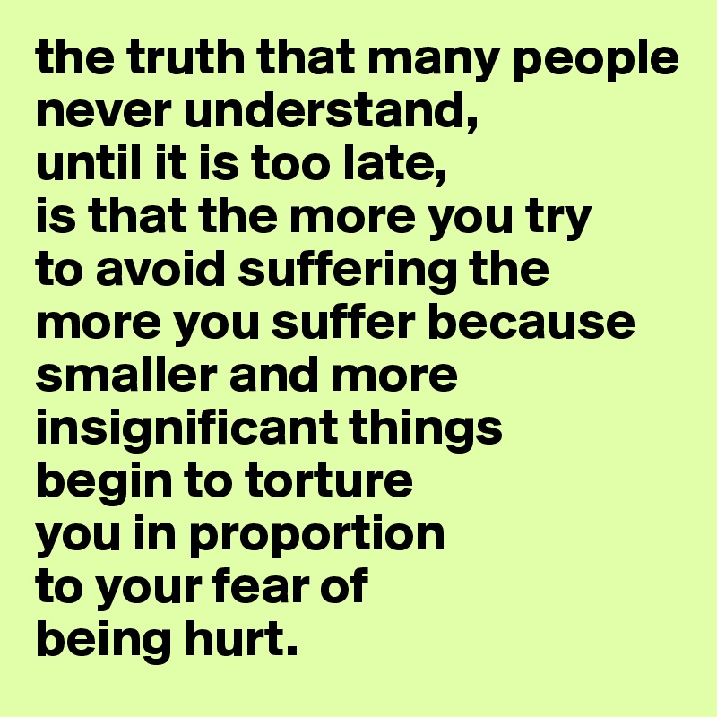 the truth that many people never understand, 
until it is too late, 
is that the more you try 
to avoid suffering the more you suffer because smaller and more insignificant things 
begin to torture 
you in proportion
to your fear of 
being hurt.
