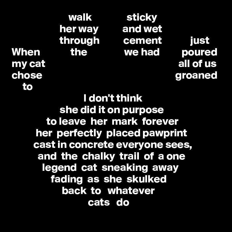                           walk                sticky
                      her way           and wet
                      through           cement             just
When              the                 we had          poured
my cat                                                             all of us
chose                                                             groaned
     to
                                 I don't think                   
                      she did it on purpose
                to leave  her  mark  forever
           her  perfectly  placed pawprint
          cast in concrete everyone sees,
            and  the  chalky  trail  of  a one
              legend  cat  sneaking  away
                  fading  as  she  skulked
                       back  to   whatever 
                                   cats   do
