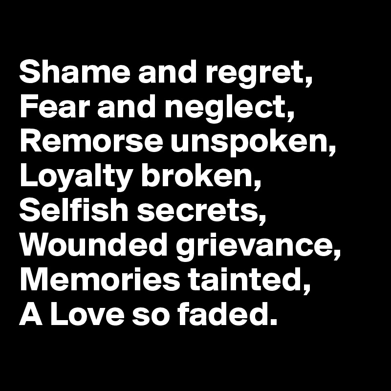 
Shame and regret, 
Fear and neglect,
Remorse unspoken,
Loyalty broken,
Selfish secrets, 
Wounded grievance,
Memories tainted, 
A Love so faded.
