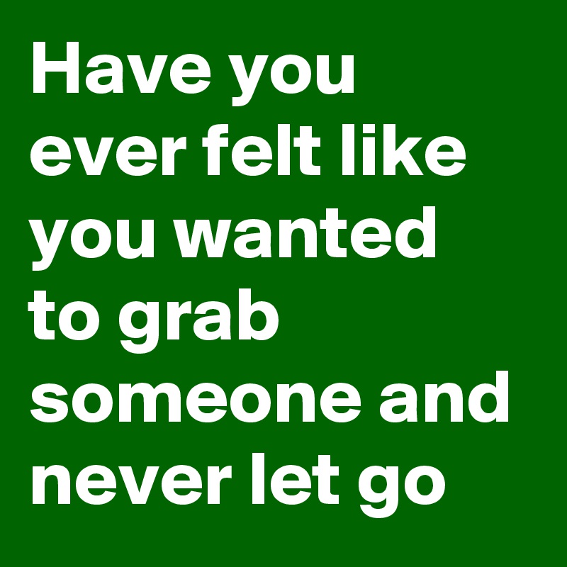 Have you ever felt like you wanted to grab someone and never let go