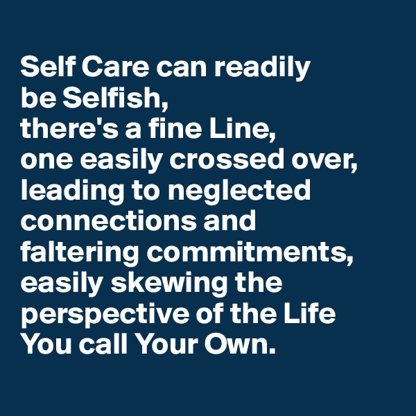 
Self Care can readily 
be Selfish, 
there's a fine Line, 
one easily crossed over, leading to neglected connections and 
faltering commitments, easily skewing the perspective of the Life 
You call Your Own.
