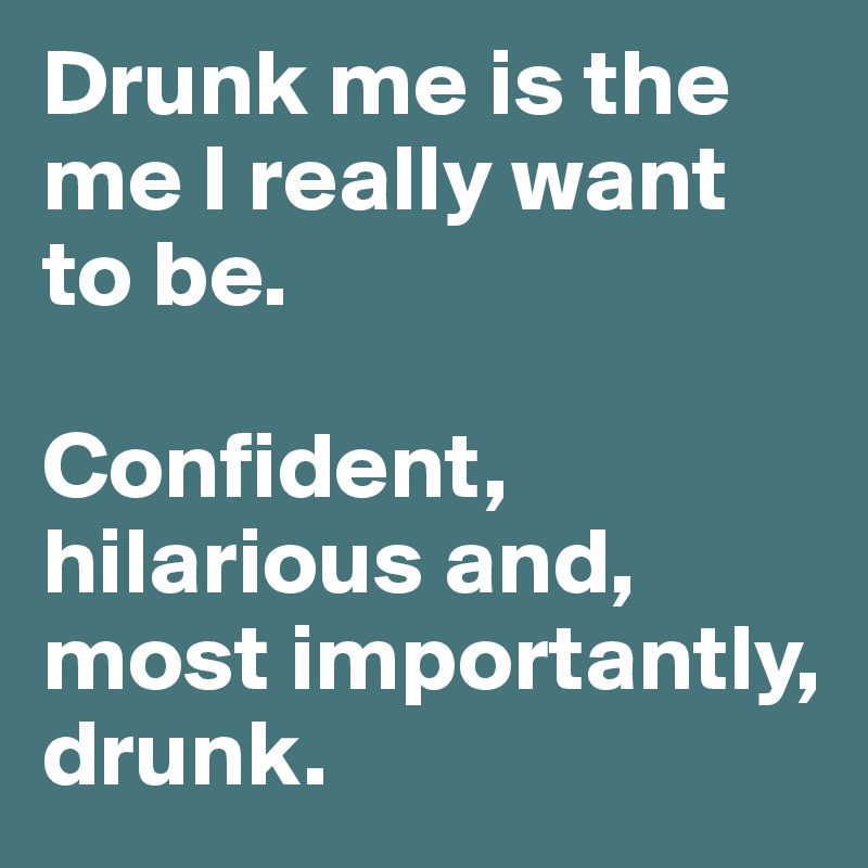 Drunk me is the me I really want to be. 

Confident, hilarious and, most importantly, drunk. 