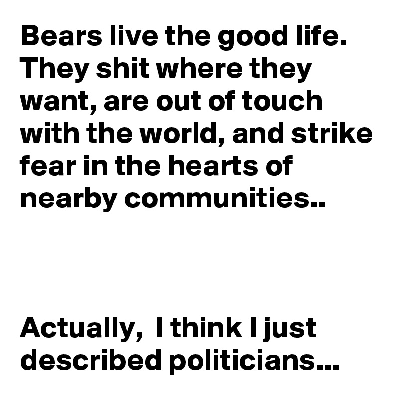 Bears live the good life. They shit where they want, are out of touch with the world, and strike fear in the hearts of nearby communities..



Actually,  I think I just described politicians...