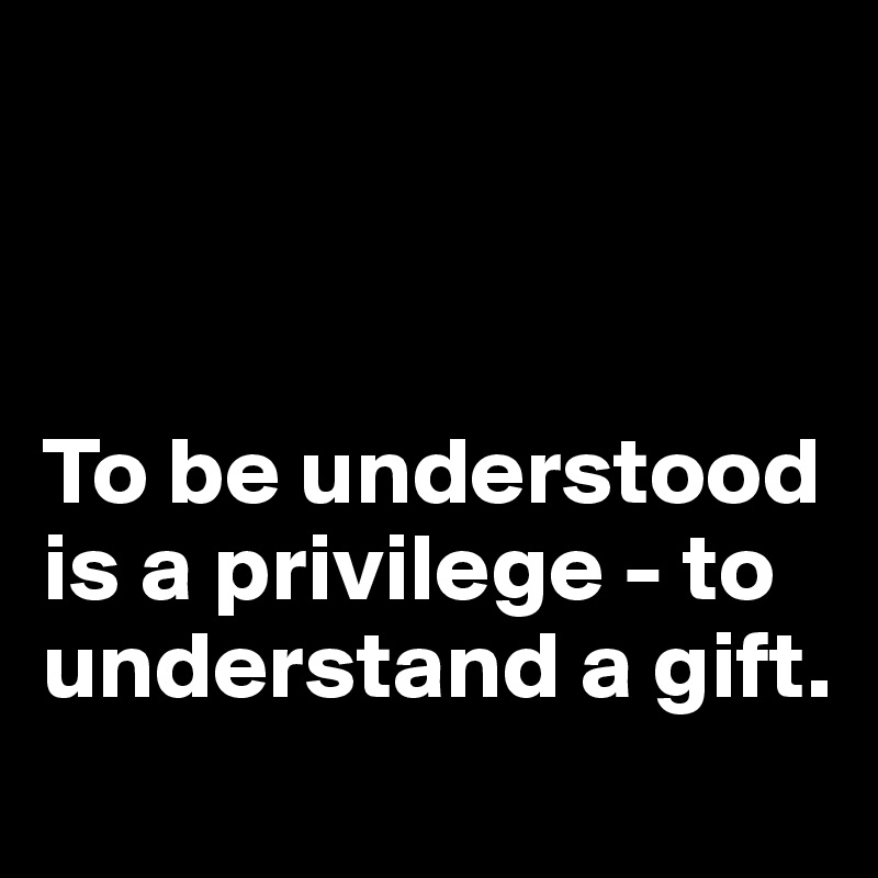 



To be understood is a privilege - to understand a gift.