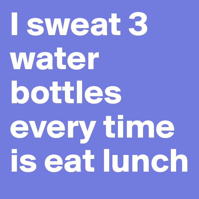 I sweat 3 water bottles every time is eat lunch