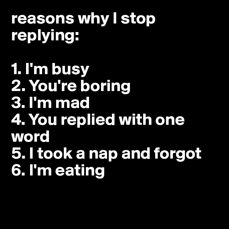 reasons why I stop replying:

1. I'm busy
2. You're boring
3. I'm mad
4. You replied with one word
5. I took a nap and forgot 
6. I'm eating 

