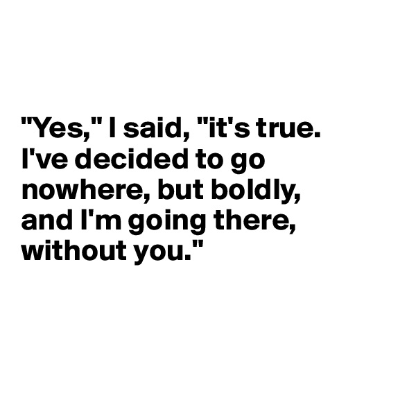 


"Yes," I said, "it's true. 
I've decided to go nowhere, but boldly,
and I'm going there, without you."



