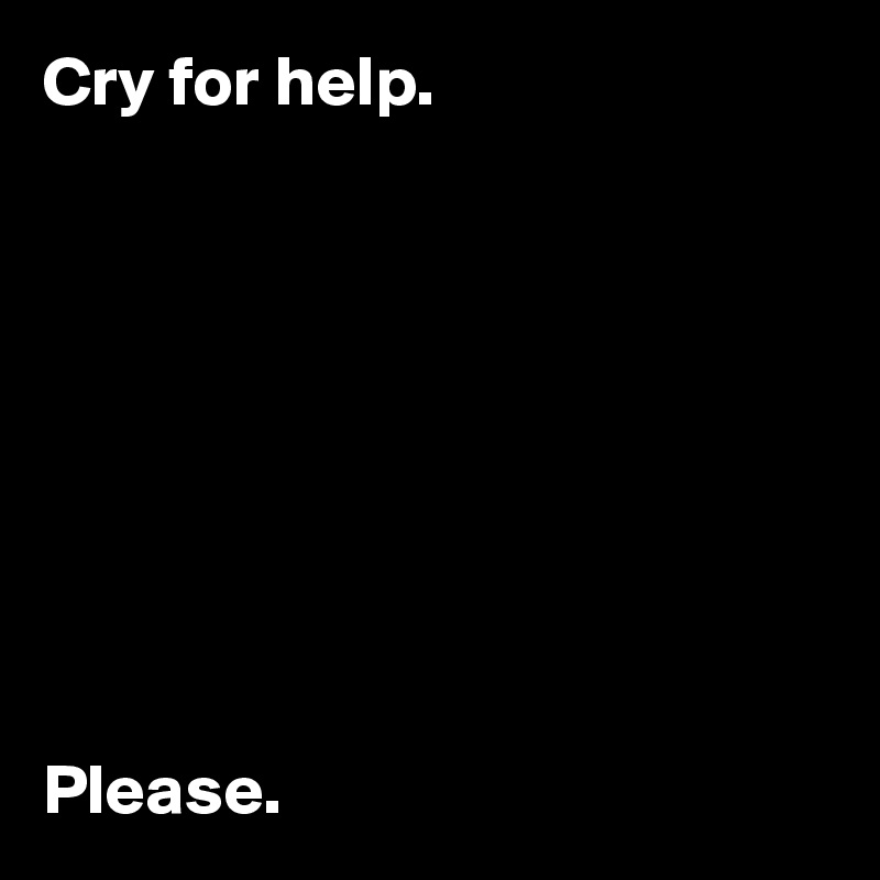 Cry for help.









Please.