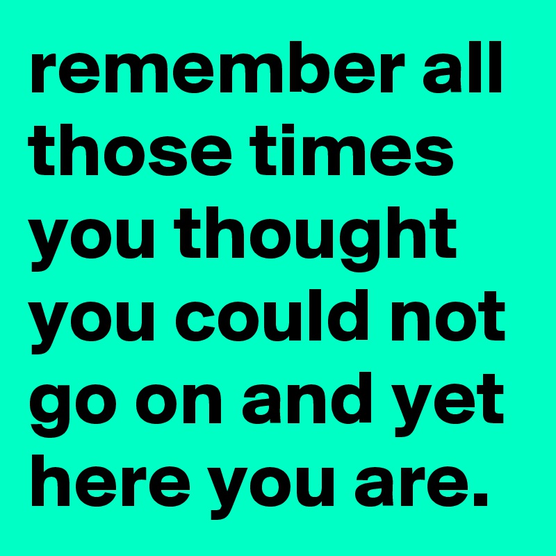 remember all those times you thought you could not go on and yet here you are.