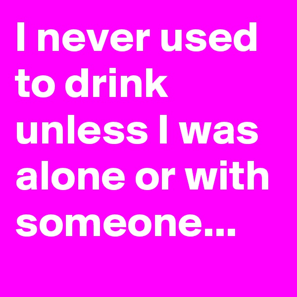 I never used to drink unless I was alone or with someone...