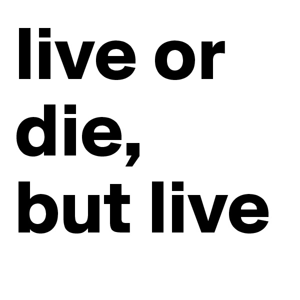 live or die,
but live