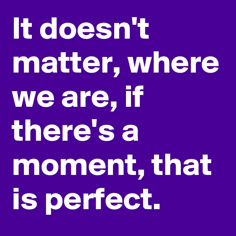 It doesn't matter, where we are, if there's a moment, that is perfect.