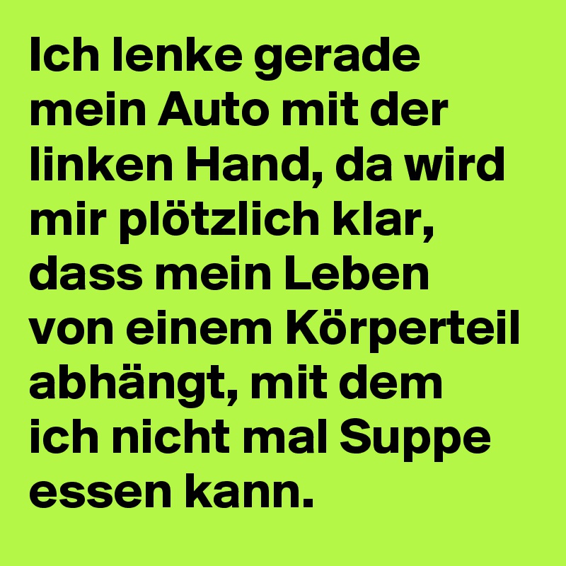Ich lenke gerade mein Auto mit der linken Hand, da wird mir plötzlich klar, dass mein Leben von einem Körperteil abhängt, mit dem ich nicht mal Suppe essen kann.