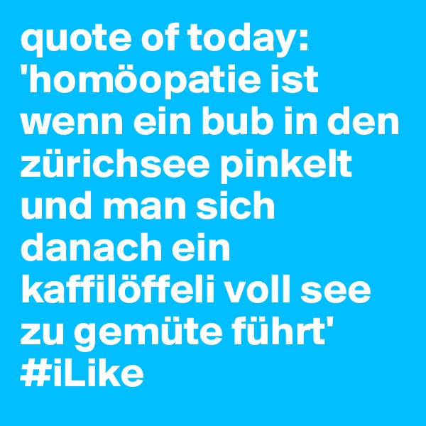 quote of today: 'homöopatie ist wenn ein bub in den zürichsee pinkelt und man sich danach ein kaffilöffeli voll see zu gemüte führt'
#iLike
