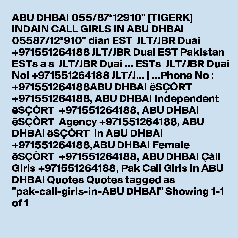 ABU DHBAI 055/87*12910" [TIGERK] INDAIN CALL GIRLS IN ABU DHBAI 05587/12*910" dian EST  JLT/JBR Duai +971551264188 JLT/JBR Duai EST Pakistan ESTs a s  JLT/JBR Duai ... ESTs  JLT/JBR Duai NoI +971551264188 JLT/J... | ...Phone No : +971551264188ABU DHBAI ëSÇÒRT  +971551264188, ABU DHBAI Independent ëSÇÒRT  +971551264188, ABU DHBAI ëSÇÒRT  Agency +971551264188, ABU DHBAI ëSÇÒRT  In ABU DHBAI +971551264188,ABU DHBAI Female ëSÇÒRT  +971551264188, ABU DHBAI Çàll GIrls +971551264188, Pak Call Girls In ABU DHBAI Quotes Quotes tagged as "pak-call-girls-in-ABU DHBAI" Showing 1-1 of 1
