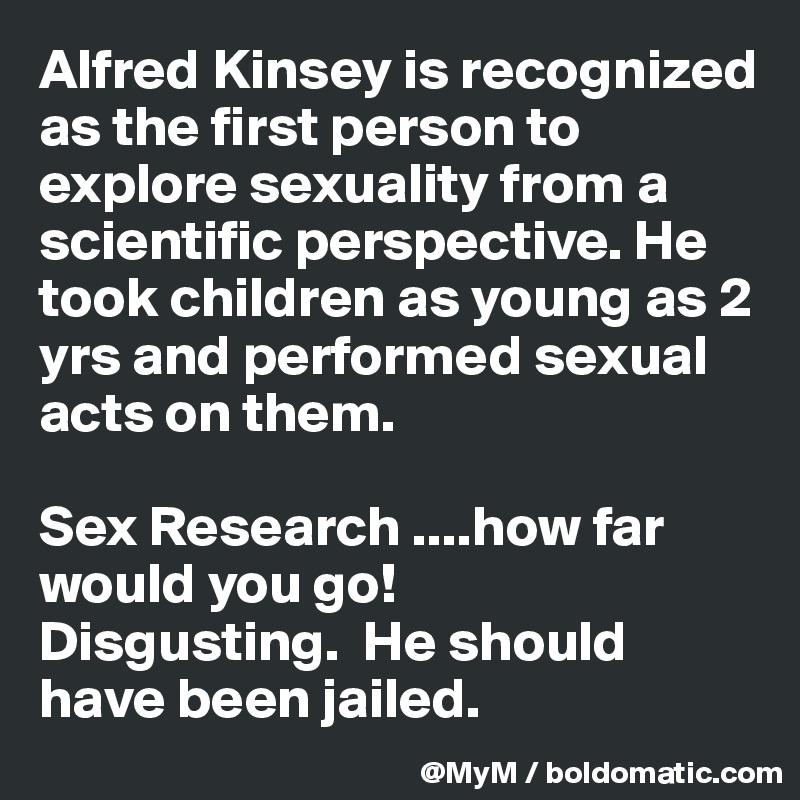 Alfred Kinsey is recognized as the first person to explore sexuality from a scientific perspective. He took children as young as 2 yrs and performed sexual acts on them.

Sex Research ....how far would you go! 
Disgusting.  He should have been jailed.  
