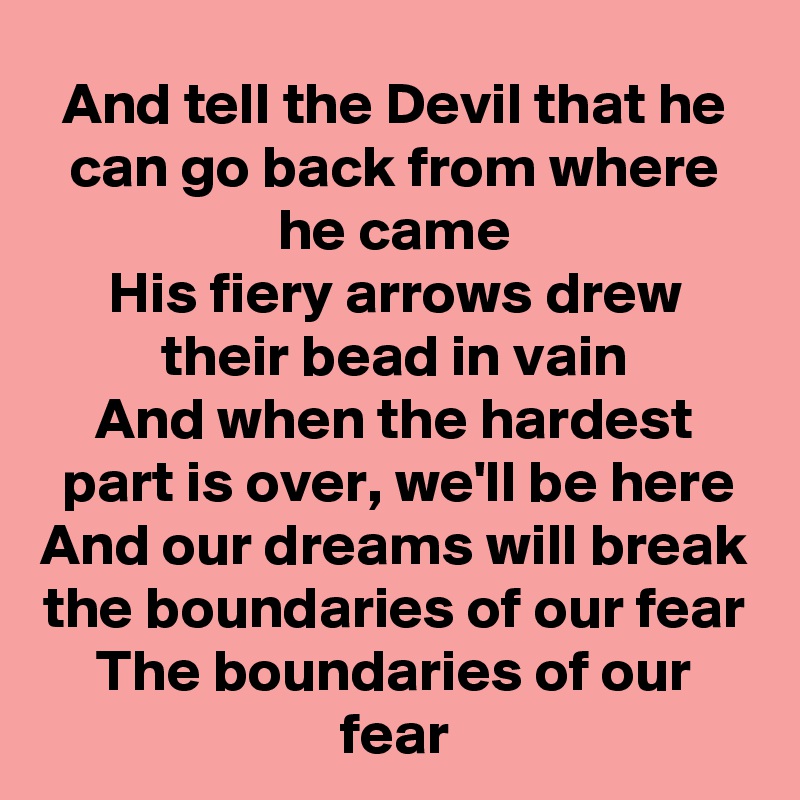 And tell the Devil that he can go back from where he came
His fiery arrows drew their bead in vain
And when the hardest part is over, we'll be here
And our dreams will break the boundaries of our fear
The boundaries of our fear