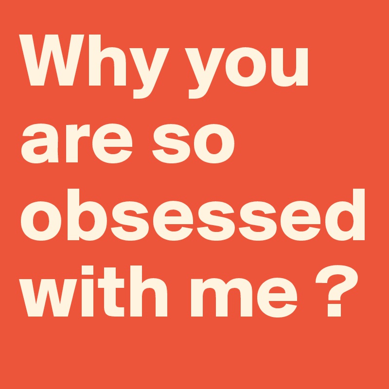 Why you are so obsessed with me ? 