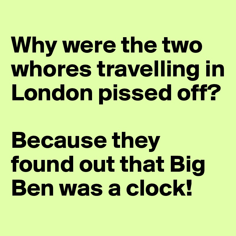 
Why were the two whores travelling in London pissed off? 

Because they found out that Big Ben was a clock!