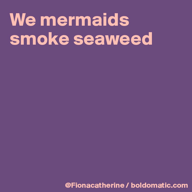 We mermaids
smoke seaweed






