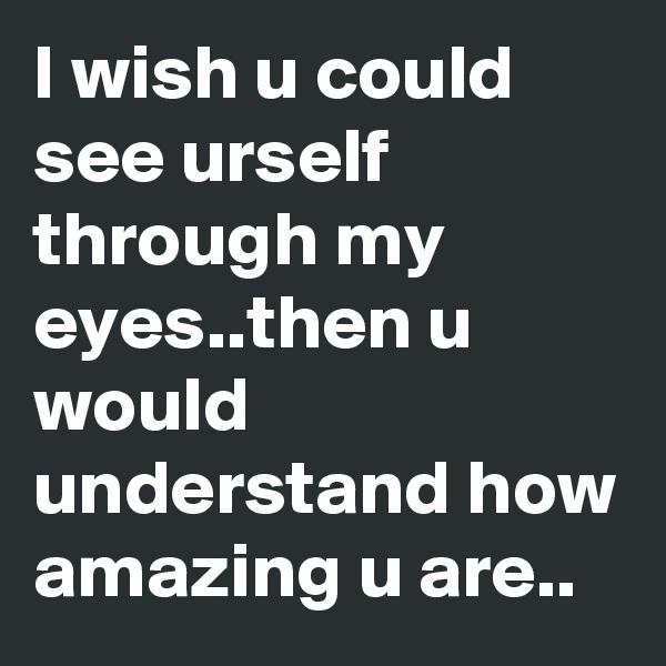 I wish u could see urself through my eyes..then u would understand how amazing u are..