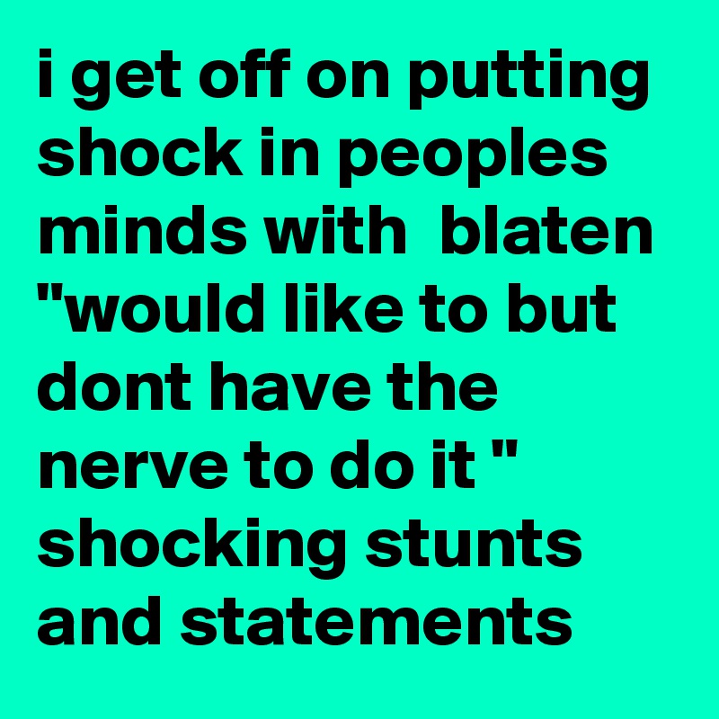 i get off on putting shock in peoples minds with  blaten "would like to but dont have the nerve to do it " shocking stunts and statements 