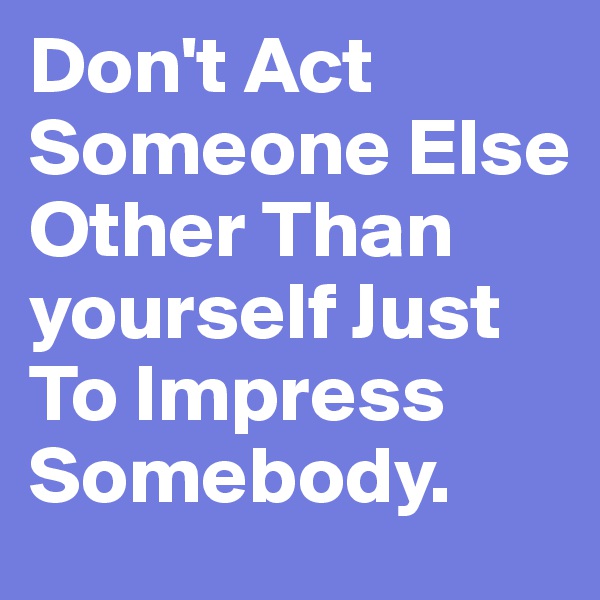 Don't Act Someone Else Other Than yourself Just To Impress Somebody.