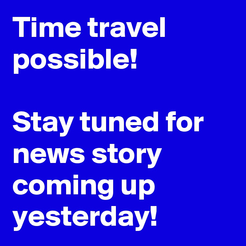 Time travel possible!

Stay tuned for news story  coming up yesterday!