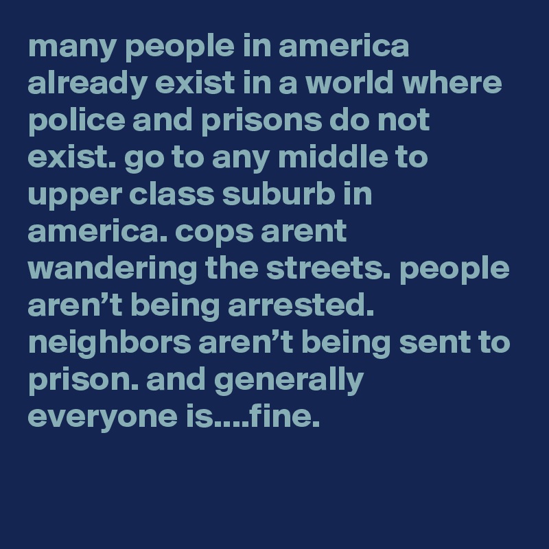 many people in america already exist in a world where police and prisons do not exist. go to any middle to upper class suburb in america. cops arent wandering the streets. people aren’t being arrested. neighbors aren’t being sent to prison. and generally everyone is....fine.