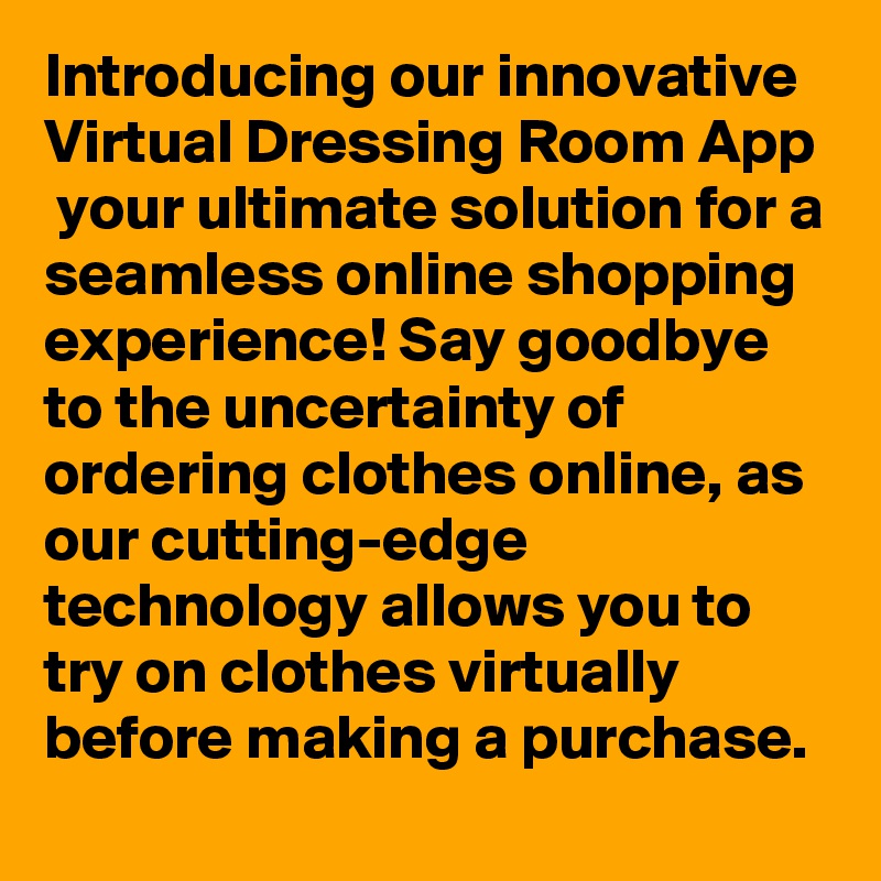 Introducing our innovative Virtual Dressing Room App  your ultimate solution for a seamless online shopping experience! Say goodbye to the uncertainty of ordering clothes online, as our cutting-edge technology allows you to try on clothes virtually before making a purchase.