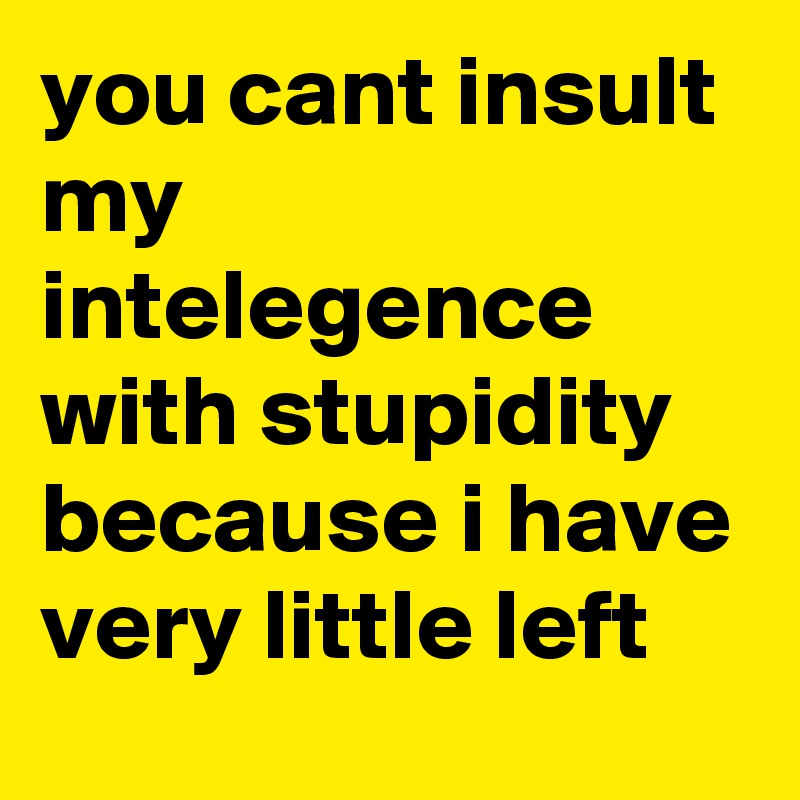 you cant insult my intelegence with stupidity because i have very little left 