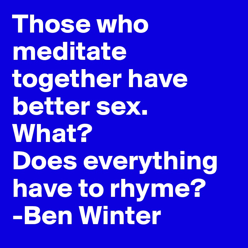 Those who meditate together have better sex. 
What? 
Does everything have to rhyme?
-Ben Winter