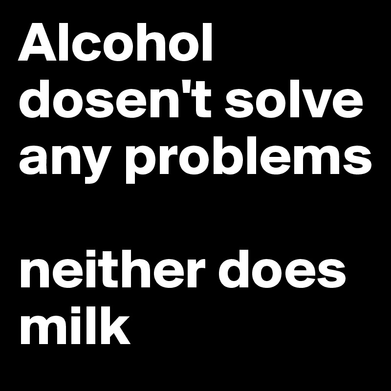 Alcohol dosen't solve any problems

neither does milk 