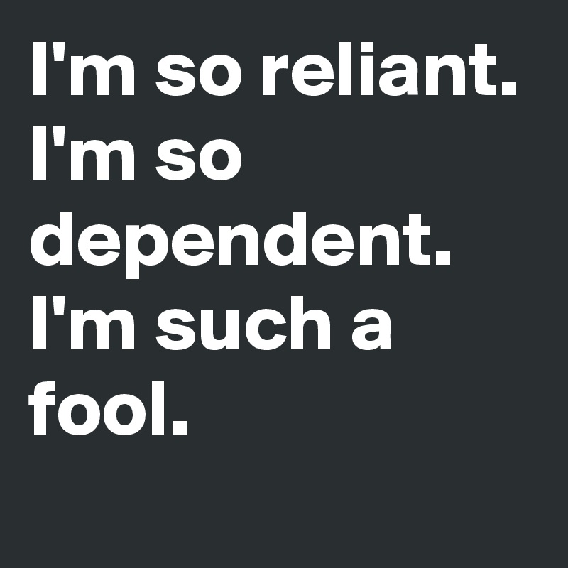 I'm so reliant. I'm so dependent. I'm such a fool.