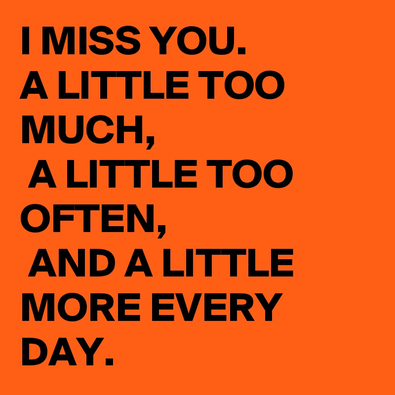 I MISS YOU. 
A LITTLE TOO MUCH,
 A LITTLE TOO OFTEN,
 AND A LITTLE MORE EVERY DAY. 