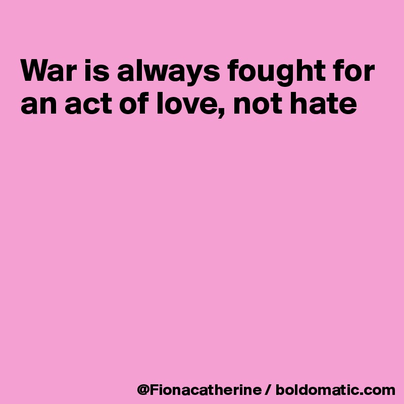 
War is always fought for an act of love, not hate







