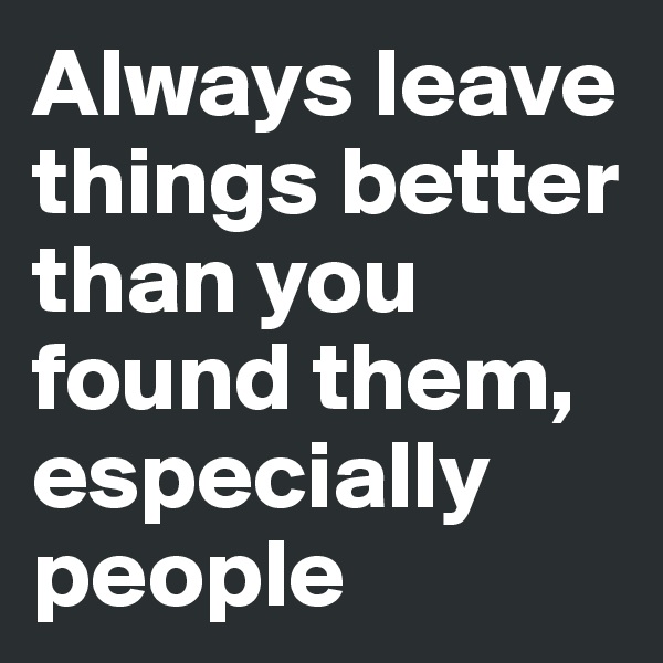 Always leave things better than you found them, especially people