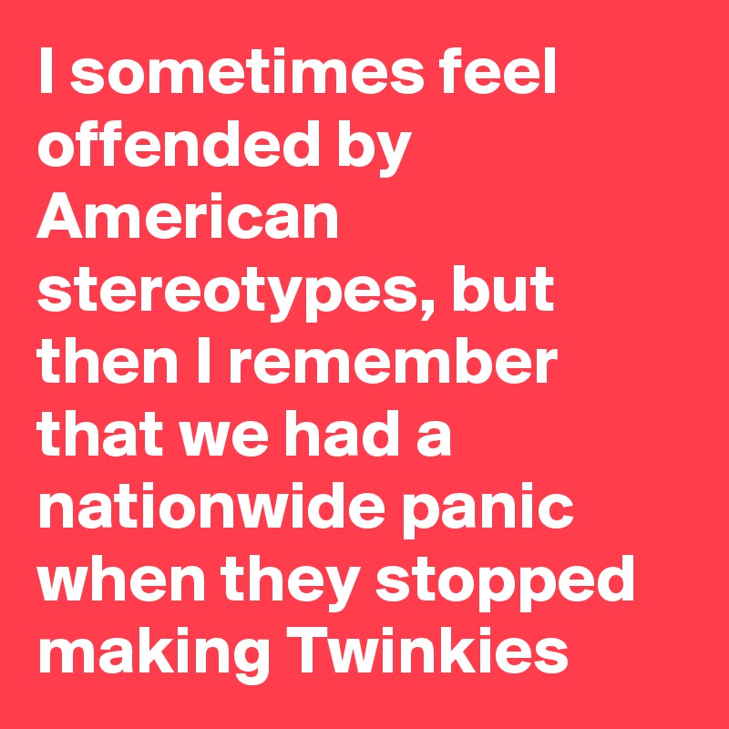 I sometimes feel offended by American stereotypes, but then I remember that we had a nationwide panic when they stopped making Twinkies