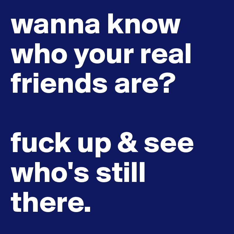 wanna know who your real friends are? 

fuck up & see who's still there. 
