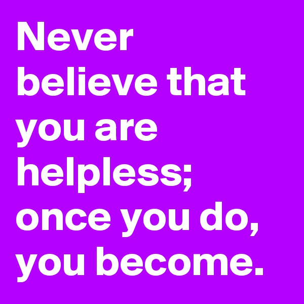 Never believe that you are helpless; once you do, you become.