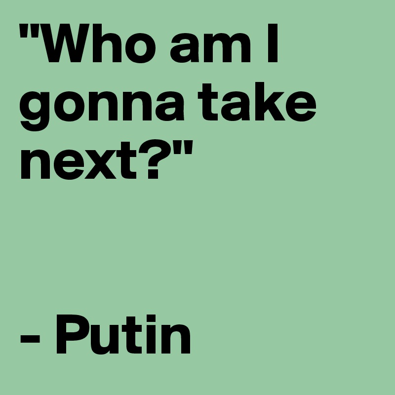 "Who am I gonna take next?" 


- Putin